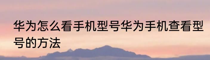华为怎么看手机型号华为手机查看型号的方法