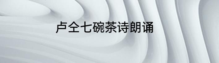 卢仝七碗茶诗朗诵