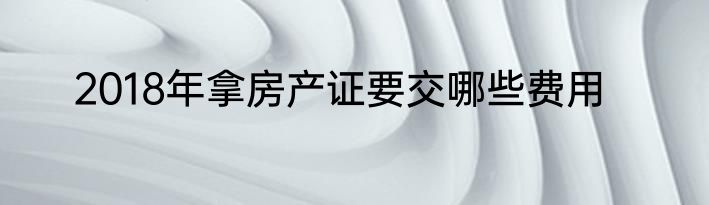 2018年拿房产证要交哪些费用
