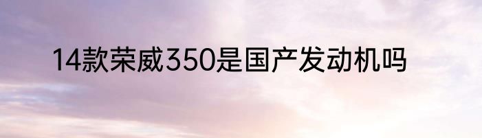 14款荣威350是国产发动机吗