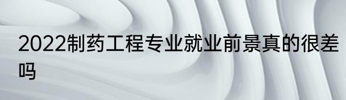 2022制药工程专业就业前景真的很差吗