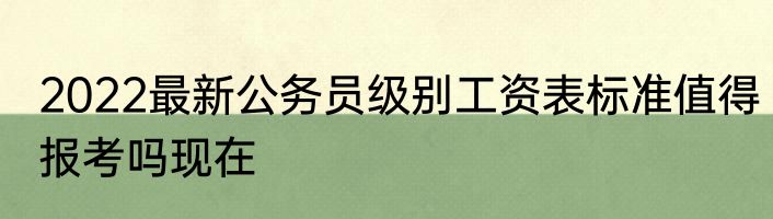 2022最新公务员级别工资表标准值得报考吗现在