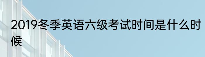 2019冬季英语六级考试时间是什么时候