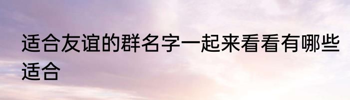 适合友谊的群名字一起来看看有哪些适合