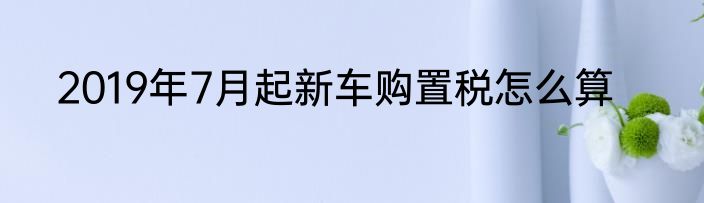 2019年7月起新车购置税怎么算