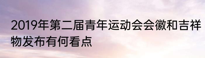 2019年第二届青年运动会会徽和吉祥物发布有何看点