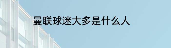 曼联球迷大多是什么人