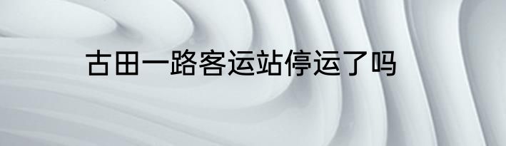 古田一路客运站停运了吗
