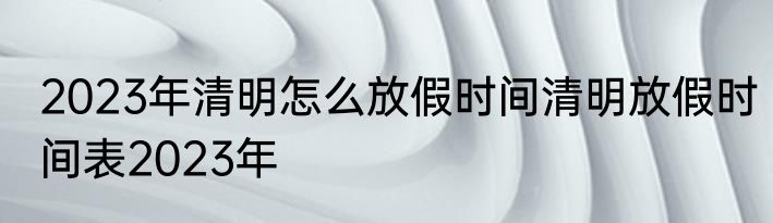 2023年清明怎么放假时间清明放假时间表2023年