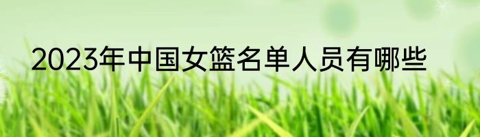 2023年中国女篮名单人员有哪些