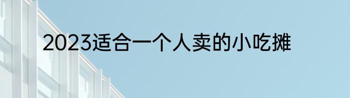 2023适合一个人卖的小吃摊