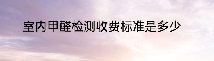 室内甲醛检测收费标准是多少