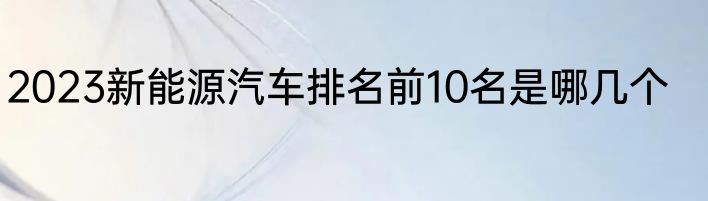 2023新能源汽车排名前10名是哪几个