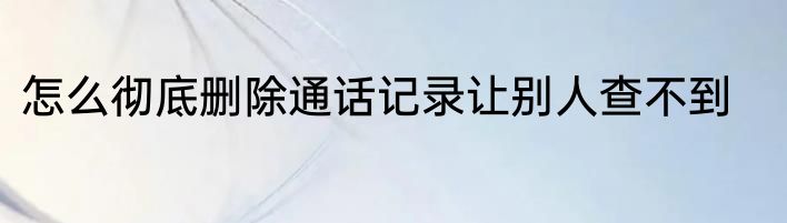 怎么彻底删除通话记录让别人查不到