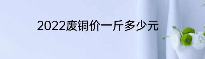 2022废铜价一斤多少元