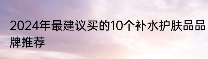 2024年最建议买的10个补水护肤品品牌推荐