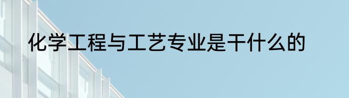 化学工程与工艺专业是干什么的
