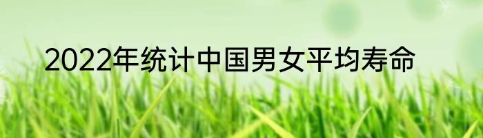 2022年统计中国男女平均寿命