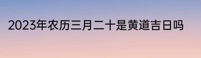 2023年农历三月二十是黄道吉日吗