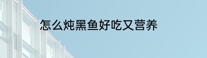 怎么炖黑鱼好吃又营养