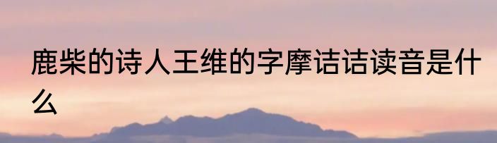 鹿柴的诗人王维的字摩诘诘读音是什么