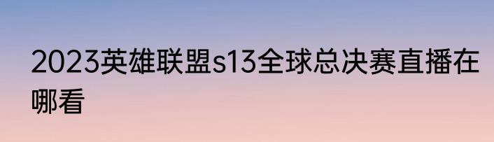 2023英雄联盟s13全球总决赛直播在哪看