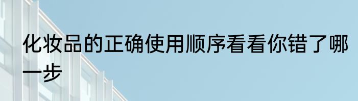 化妆品的正确使用顺序看看你错了哪一步