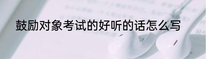 鼓励对象考试的好听的话怎么写