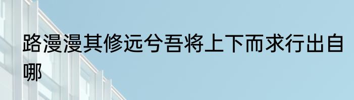 路漫漫其修远兮吾将上下而求行出自哪