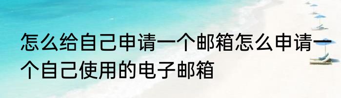 怎么给自己申请一个邮箱怎么申请一个自己使用的电子邮箱
