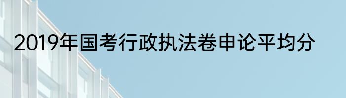 2019年国考行政执法卷申论平均分