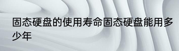 固态硬盘的使用寿命固态硬盘能用多少年