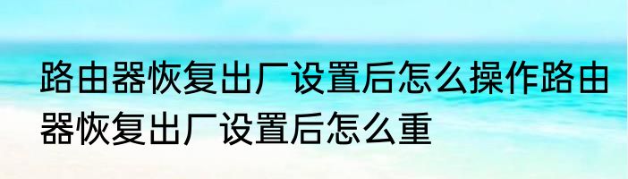 路由器恢复出厂设置后怎么操作路由器恢复出厂设置后怎么重