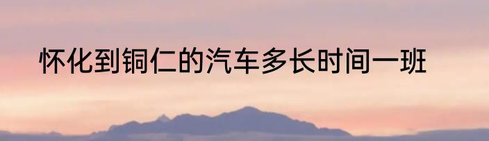 怀化到铜仁的汽车多长时间一班