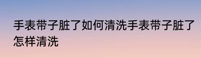 手表带子脏了如何清洗手表带子脏了怎样清洗