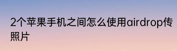 2个苹果手机之间怎么使用airdrop传照片