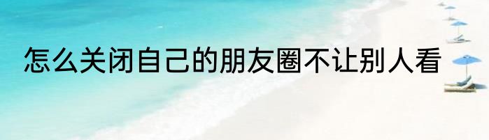 怎么关闭自己的朋友圈不让别人看