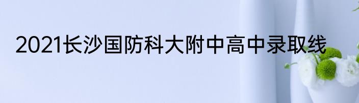 2021长沙国防科大附中高中录取线