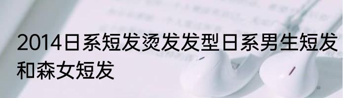 2014日系短发烫发发型日系男生短发和森女短发