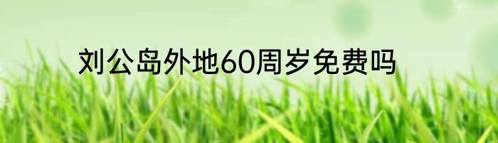 刘公岛外地60周岁免费吗
