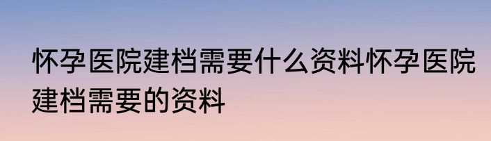 怀孕医院建档需要什么资料怀孕医院建档需要的资料