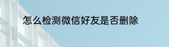 怎么检测微信好友是否删除