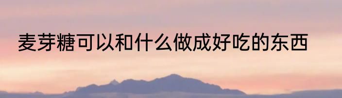 麦芽糖可以和什么做成好吃的东西