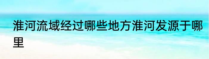 淮河流域经过哪些地方淮河发源于哪里
