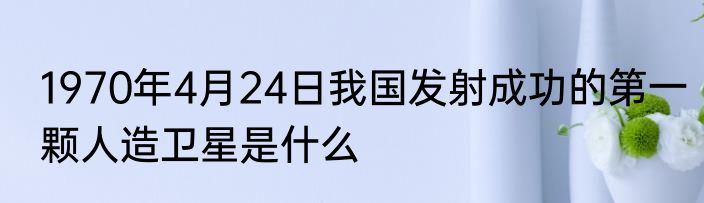 1970年4月24日我国发射成功的第一颗人造卫星是什么