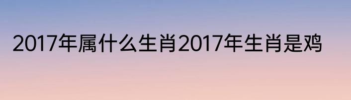 2017年属什么生肖2017年生肖是鸡