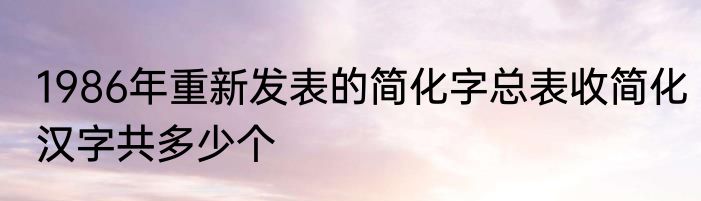1986年重新发表的简化字总表收简化汉字共多少个