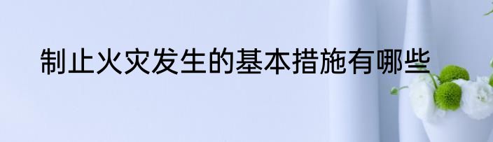 制止火灾发生的基本措施有哪些