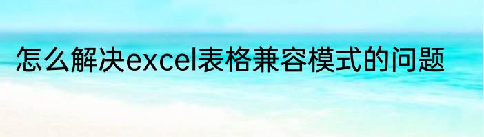 怎么解决excel表格兼容模式的问题