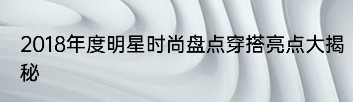 2018年度明星时尚盘点穿搭亮点大揭秘